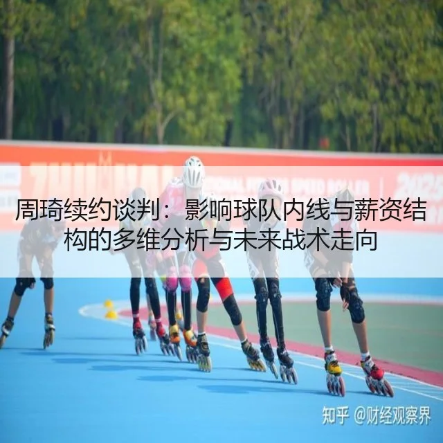 周琦续约谈判:影响球队内线与薪资结构的多维分析与未来战术走向